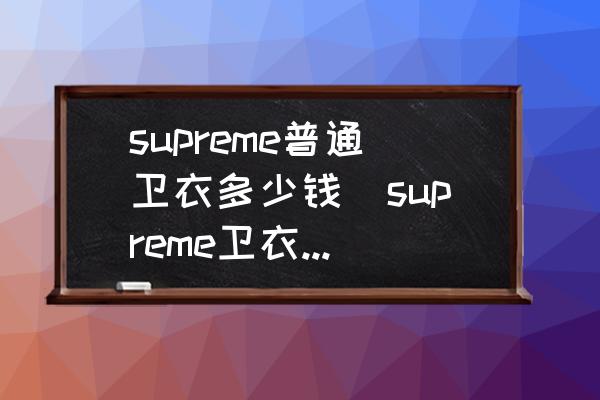 supreme普通衛(wèi)衣多少錢(supreme衛(wèi)衣真假區(qū)別？)