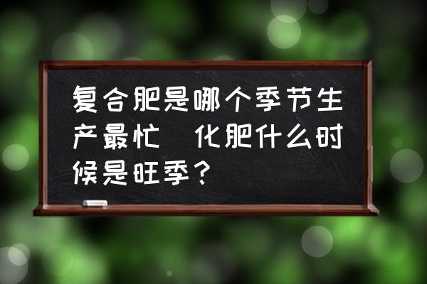 復(fù)合肥是哪個季節(jié)生產(chǎn)最忙(化肥什么時候是旺季？)