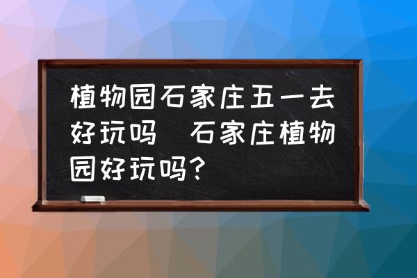 植物園石家莊五一去好玩嗎(石家莊植物園好玩嗎？)