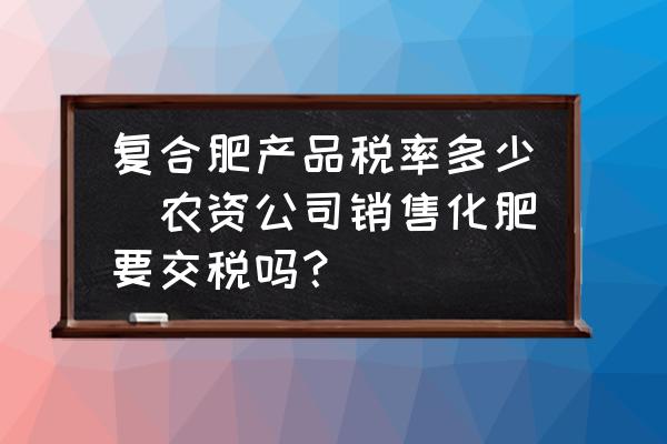 復(fù)合肥產(chǎn)品稅率多少(農(nóng)資公司銷售化肥要交稅嗎？)