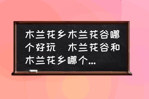 木蘭花鄉(xiāng)木蘭花谷哪個(gè)好玩(木蘭花谷和木蘭花鄉(xiāng)哪個(gè)好玩？)