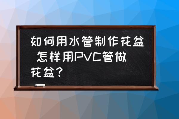 如何用水管制作花盆 怎樣用PVC管做花盆？