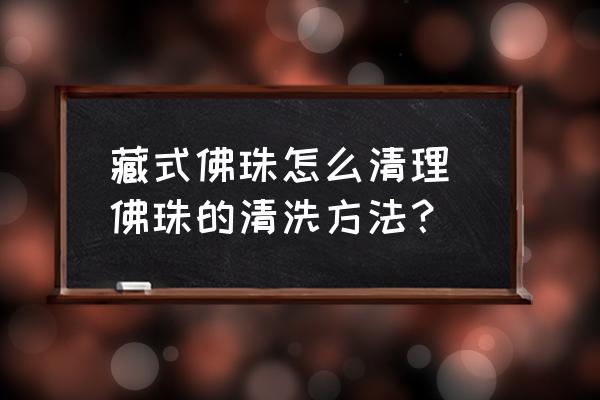 藏式佛珠怎么清理 佛珠的清洗方法？