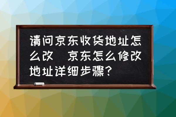 請問京東收貨地址怎么改(京東怎么修改地址詳細(xì)步驟？)