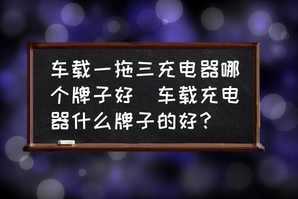 車載一拖三充電器哪個牌子好(車載充電器什么牌子的好？)